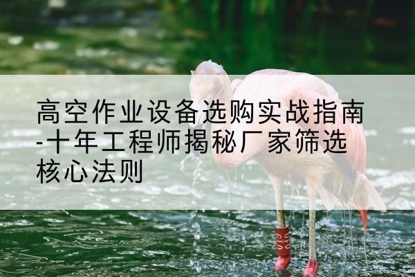 韶关剪叉式升降机厂家-高空作业设备选购实战指南-十年工程师揭秘厂家筛选核心法则