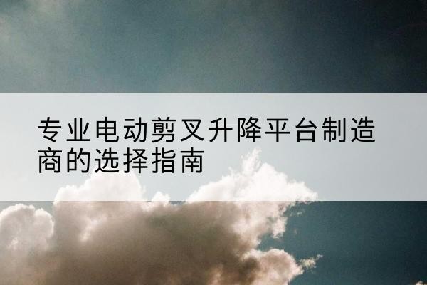 韶关电动剪叉升降平台厂家-专业电动剪叉升降平台制造商的选择指南