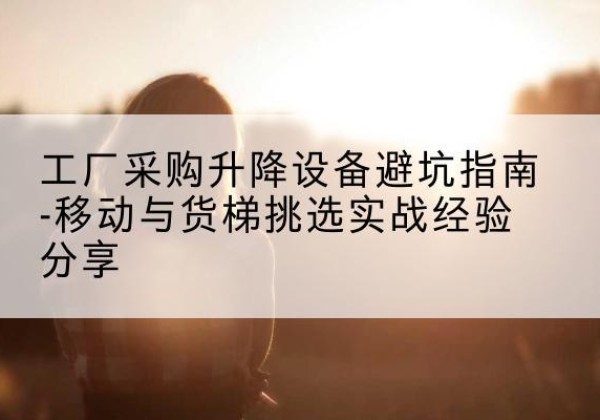 韶关移动式升降机怎么选-工厂采购升降设备避坑指南-移动与货梯挑选实战经验分享