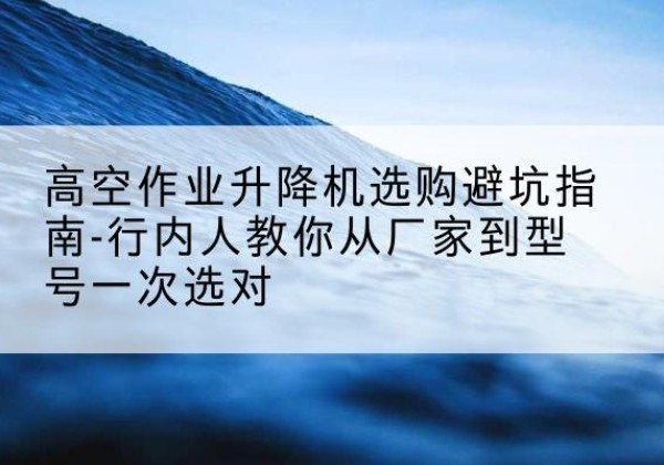 韶关升降平台厂家-高空作业升降机选购避坑指南-行内人教你从厂家到型号一次选对