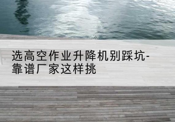 韶关剪叉式升降机厂家-选高空作业升降机别踩坑-靠谱厂家这样挑