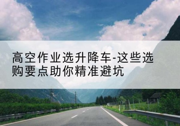 韶关升降车厂家-高空作业选升降车-这些选购要点助你*避坑