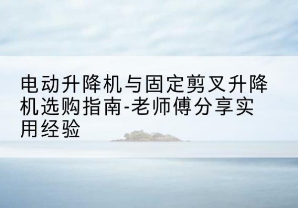 韶关电动升降机怎么选-电动升降机与固定剪叉升降机选购指南-老师傅分享实用经验