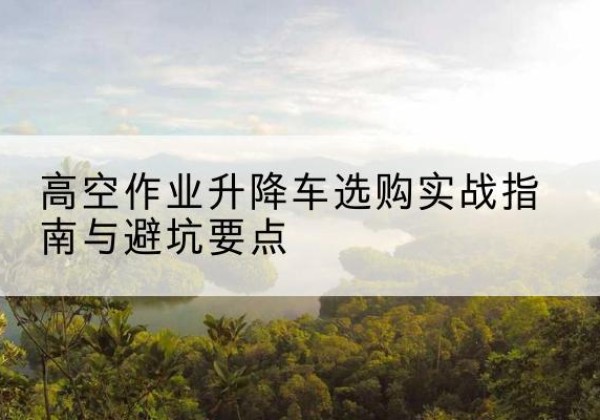 韶关升降车怎么选-高空作业升降车选购实战指南与避坑要点