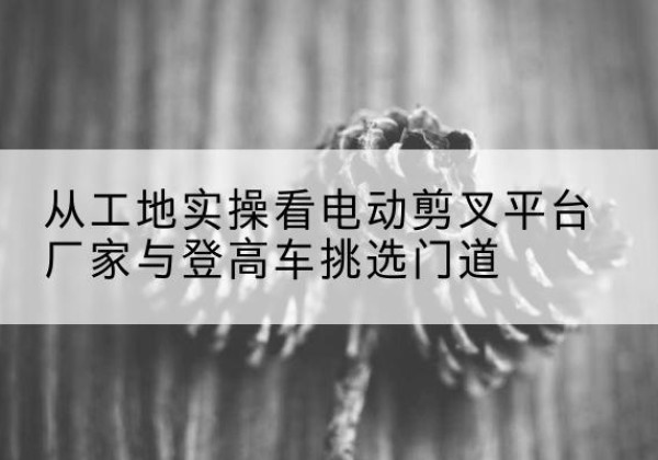 韶关电动剪叉升降平台厂家-从工地实操看电动剪叉平台厂家与登高车挑选门道