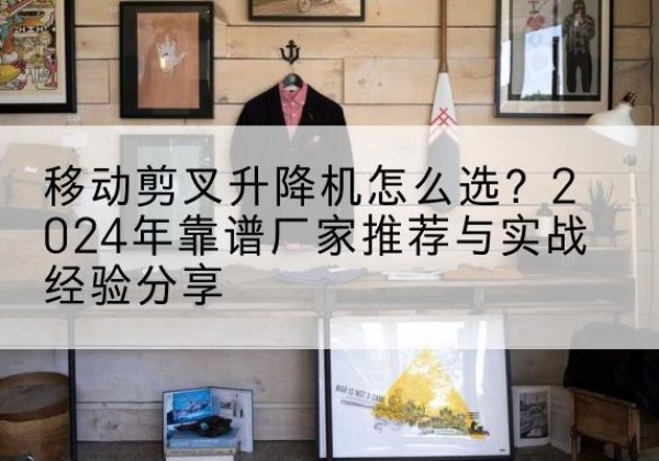 韶关升降平台厂家推荐-移动剪叉升降机怎么选？2024年靠谱厂家推荐与实战经验分享
