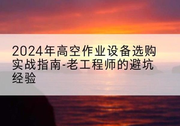 韶关高空作业升降机厂家推荐-2024年高空作业设备选购实战指南-老工程师的避坑经验