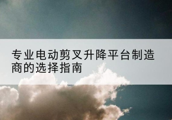韶关电动剪叉升降平台厂家-专业电动剪叉升降平台制造商的选择指南